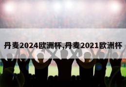 丹麦2024欧洲杯,丹麦2021欧洲杯