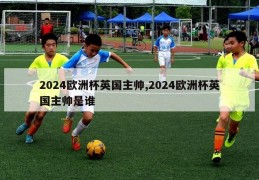 2024欧洲杯英国主帅,2024欧洲杯英国主帅是谁