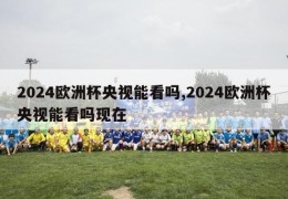 2024欧洲杯央视能看吗,2024欧洲杯央视能看吗现在